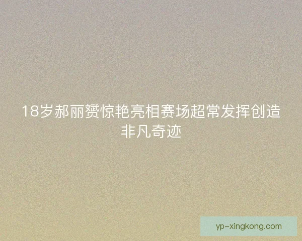 18岁郝丽赟惊艳亮相赛场超常发挥创造非凡奇迹 18岁郝丽赟惊艳亮相赛场超常发挥创造非凡奇迹