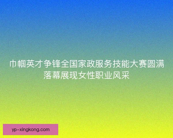 巾帼英才争锋全国家政服务技能大赛圆满落幕展现女性职业风采 巾帼英才争锋全国家政服务技能大赛圆满落幕展现女性职业风采