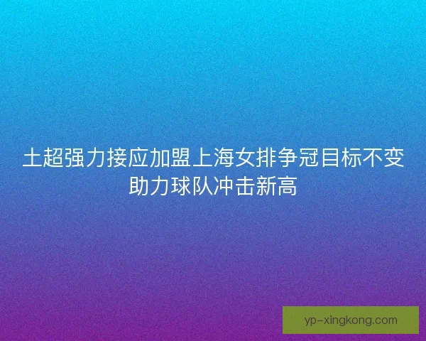 土超强力接应加盟上海女排争冠目标不变助力球队冲击新高