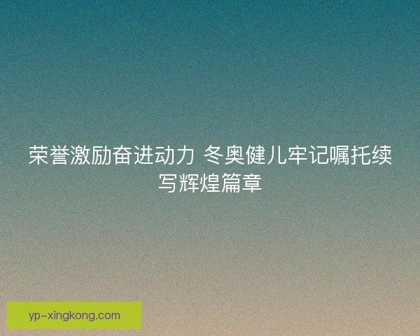 荣誉激励奋进动力 冬奥健儿牢记嘱托续写辉煌篇章 荣誉激励奋进动力 冬奥健儿牢记嘱托续写辉煌篇章
