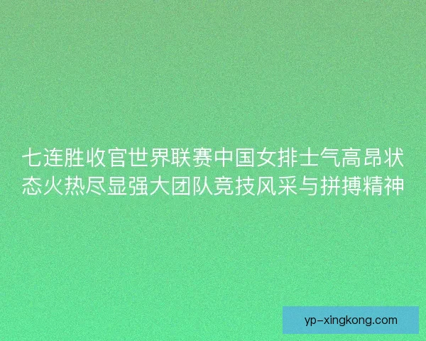 七连胜收官世界联赛中国女排士气高昂状态火热尽显强大团队竞技风采与拼搏精神