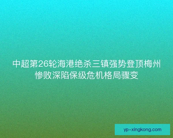 中超第26轮海港绝杀三镇强势登顶梅州惨败深陷保级危机格局骤变