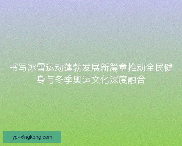 书写冰雪运动蓬勃发展新篇章推动全民健身与冬季奥运文化深度融合 书写冰雪运动蓬勃发展新篇章推动全民健身与冬季奥运文化深度融合