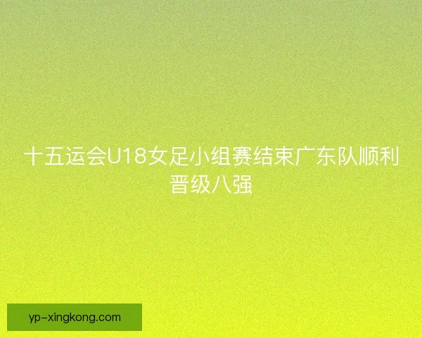 十五运会U18女足小组赛结束广东队顺利晋级八强